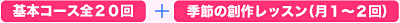 基本コース全20回+季節の創作レッスン(月1〜2回) 基本コース全20回+季節の創作レッスン(月1〜2回)