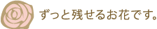 ずっと残せるお花です。